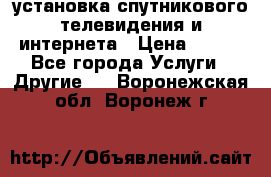 установка спутникового телевидения и интернета › Цена ­ 500 - Все города Услуги » Другие   . Воронежская обл.,Воронеж г.
